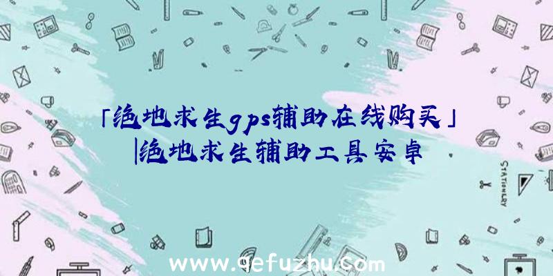 「绝地求生gps辅助在线购买」|绝地求生辅助工具安卓